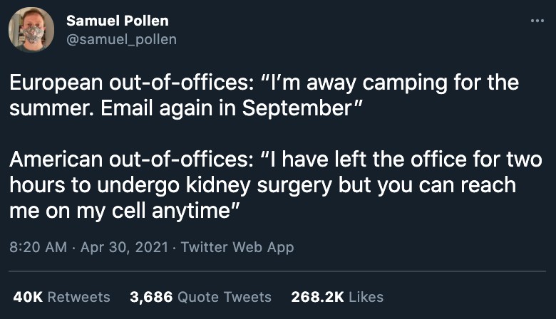 A tweet by Samuel Pollen that reads "Europeans out of offices: 'I'm away camping for the summer. Email again in September.' vs. American out of offices: 'I have left thee office for two hours to undergo kidney surgery but you can reach on my cell anytime.'"